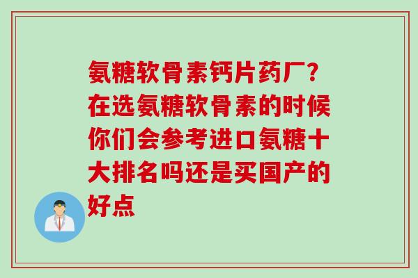 氨糖软骨素钙片药厂？在选氨糖软骨素的时候你们会参考进口氨糖十大排名吗还是买国产的好点