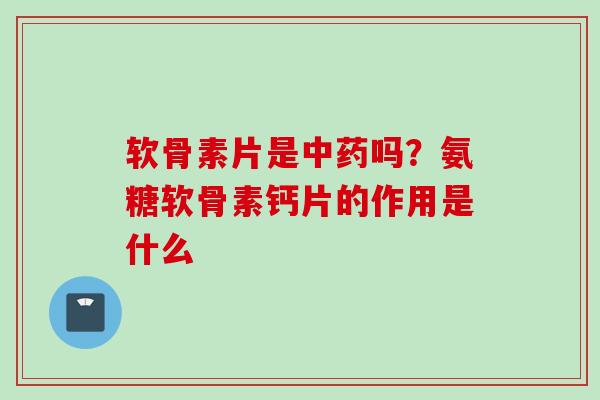 软骨素片是中药吗？氨糖软骨素钙片的作用是什么