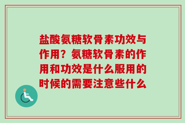 盐酸氨糖软骨素功效与作用？氨糖软骨素的作用和功效是什么服用的时候的需要注意些什么
