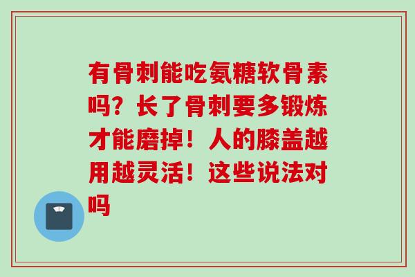 有骨刺能吃氨糖软骨素吗？长了骨刺要多锻炼才能磨掉！人的膝盖越用越灵活！这些说法对吗