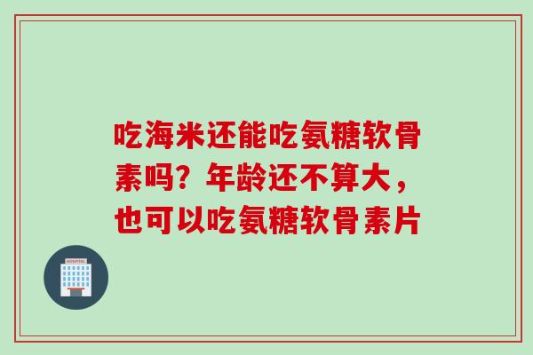 吃海米还能吃氨糖软骨素吗？年龄还不算大，也可以吃氨糖软骨素片