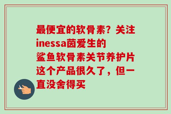 便宜的软骨素？关注inessa茵爱生的鲨鱼软骨素关节养护片这个产品很久了，但一直没舍得买