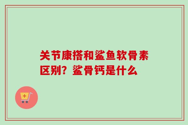 关节康搭和鲨鱼软骨素区别？鲨骨钙是什么
