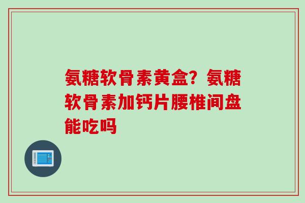 氨糖软骨素黄盒？氨糖软骨素加钙片腰椎间盘能吃吗