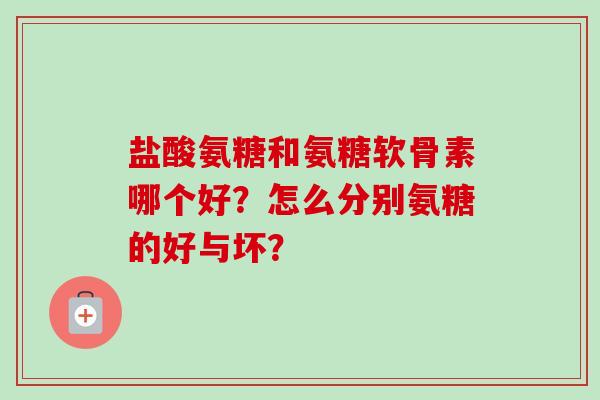 盐酸氨糖和氨糖软骨素哪个好？怎么分别氨糖的好与坏？