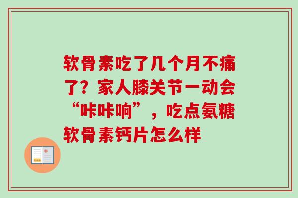 软骨素吃了几个月不痛了？家人膝关节一动会“咔咔响”，吃点氨糖软骨素钙片怎么样