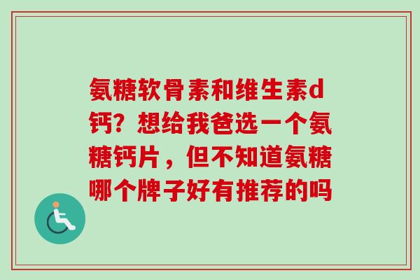 氨糖软骨素和维生素d钙？想给我爸选一个氨糖钙片，但不知道氨糖哪个牌子好有推荐的吗