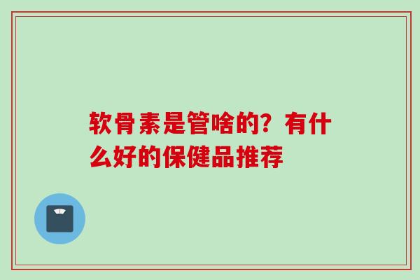 软骨素是管啥的？有什么好的保健品推荐