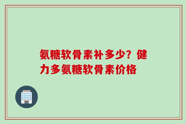 氨糖软骨素补多少？健力多氨糖软骨素价格