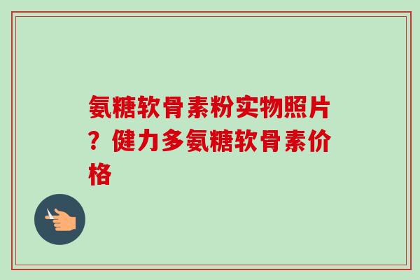 氨糖软骨素粉实物照片？健力多氨糖软骨素价格