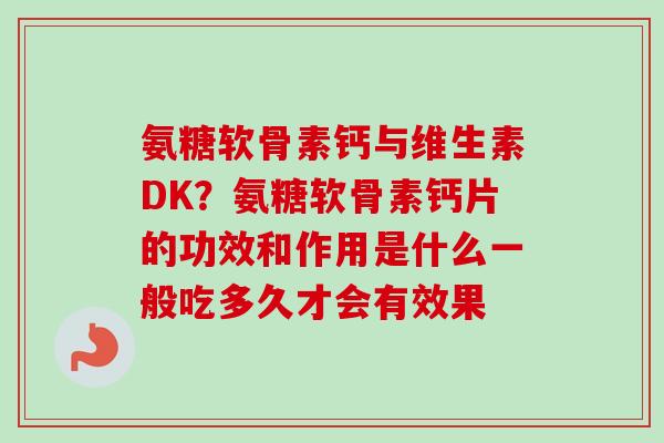 氨糖软骨素钙与维生素DK？氨糖软骨素钙片的功效和作用是什么一般吃多久才会有效果