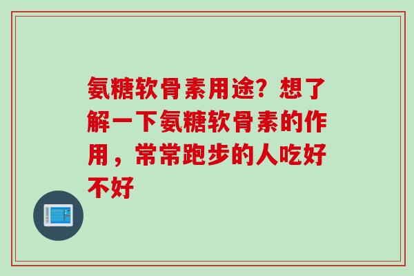 氨糖软骨素用途？想了解一下氨糖软骨素的作用，常常跑步的人吃好不好