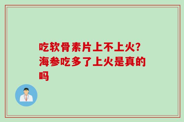 吃软骨素片上不上火？海参吃多了上火是真的吗