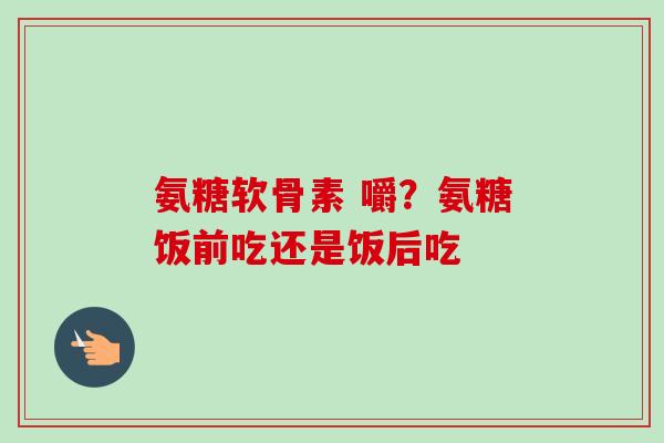 氨糖软骨素 嚼？氨糖饭前吃还是饭后吃