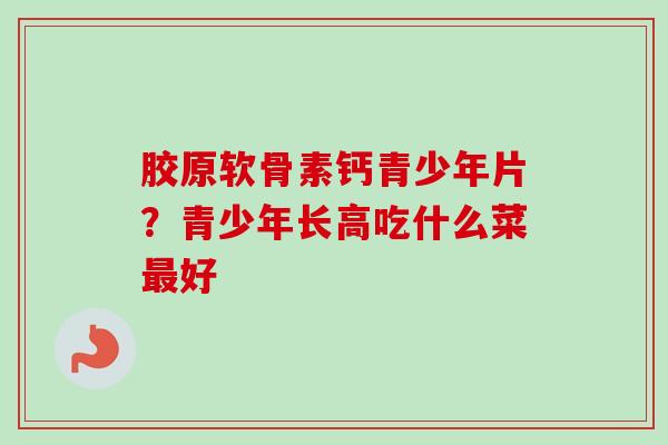 胶原软骨素钙青少年片？青少年长高吃什么菜最好
