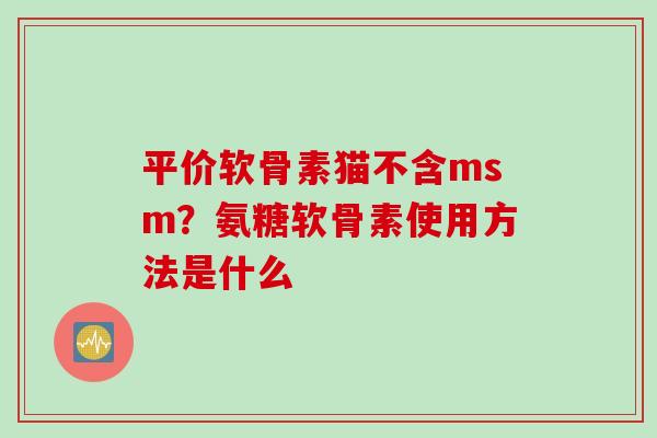 平价软骨素猫不含msm？氨糖软骨素使用方法是什么