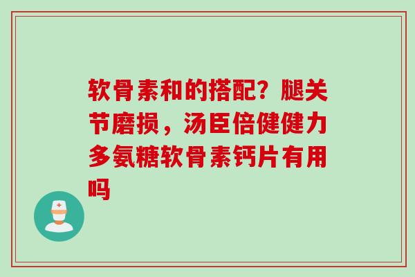 软骨素和的搭配？腿关节磨损，汤臣倍健健力多氨糖软骨素钙片有用吗