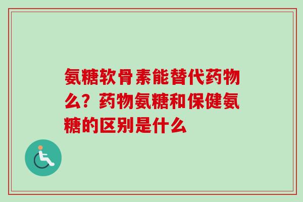 氨糖软骨素能替代药物么？药物氨糖和保健氨糖的区别是什么