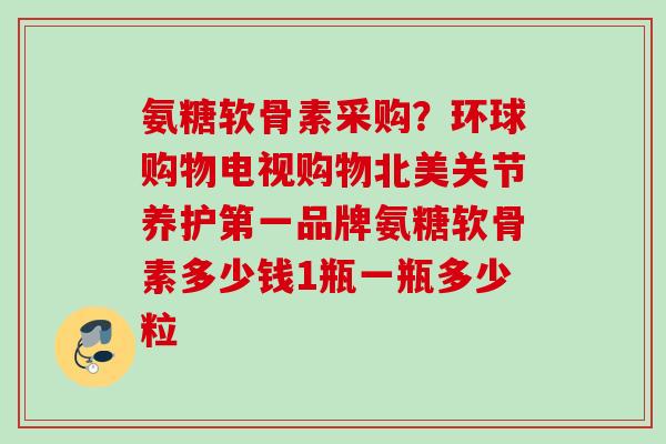 氨糖软骨素采购？环球购物电视购物北美关节养护第一品牌氨糖软骨素多少钱1瓶一瓶多少粒