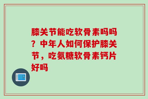 膝关节能吃软骨素吗吗？中年人如何保护膝关节，吃氨糖软骨素钙片好吗