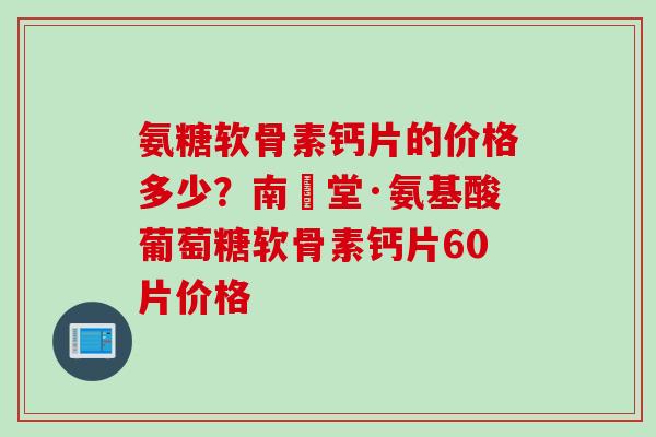 氨糖软骨素钙片的价格多少？南雲堂·氨基酸葡萄糖软骨素钙片60片价格