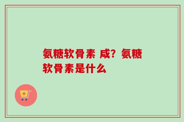 氨糖软骨素 咸?氨糖软骨素是什么 氨糖软骨素 咸?氨糖软骨素是什么