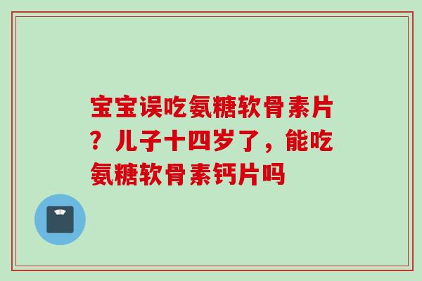 宝宝误吃氨糖软骨素片？儿子十四岁了，能吃氨糖软骨素钙片吗