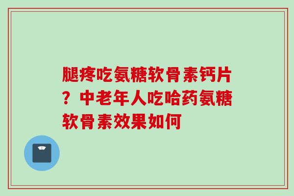 腿疼吃氨糖软骨素钙片？中老年人吃哈药氨糖软骨素效果如何
