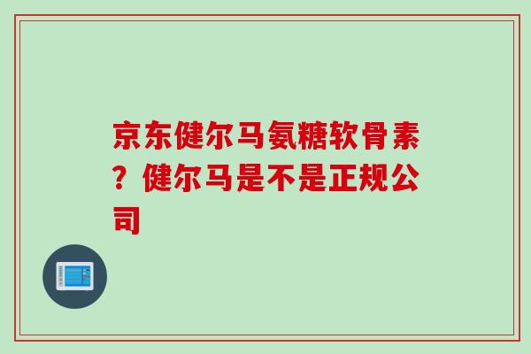 京东健尔马氨糖软骨素？健尔马是不是正规公司