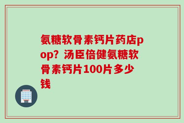 氨糖软骨素钙片药店pop？汤臣倍健氨糖软骨素钙片100片多少钱