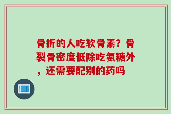 骨折的人吃软骨素？骨裂骨密度低除吃氨糖外，还需要配别的药吗