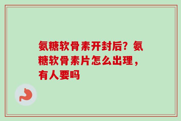 氨糖软骨素开封后？氨糖软骨素片怎么出理，有人要吗