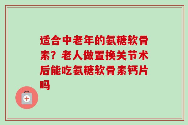 适合中老年的氨糖软骨素？老人做置换关节术后能吃氨糖软骨素钙片吗