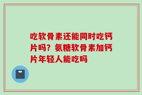吃软骨素还能同时吃钙片吗？氨糖软骨素加钙片年轻人能吃吗