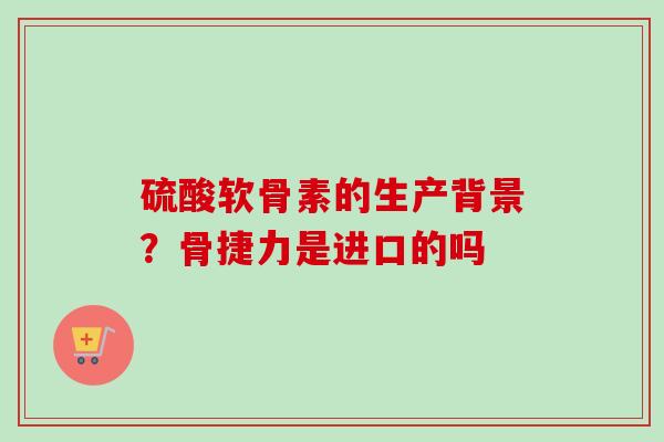 硫酸软骨素的生产背景?骨捷力是进口的吗 硫酸软骨素的生产背景?骨捷力是进口的吗