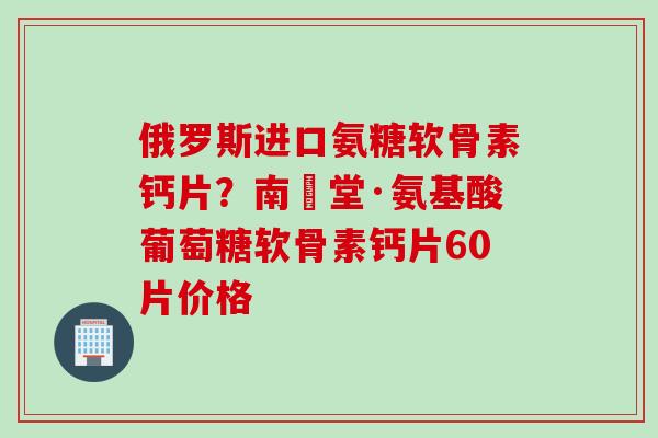 俄罗斯进口氨糖软骨素钙片？南雲堂·氨基酸葡萄糖软骨素钙片60片价格