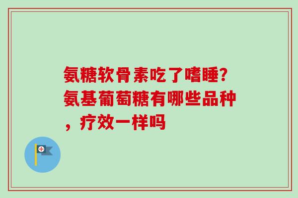 氨糖软骨素吃了嗜睡?氨基葡萄糖有哪些品种,疗效一样吗 氨糖软骨素吃了嗜睡?氨基葡萄糖有哪些品种,疗效一样吗