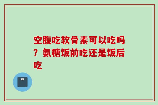 空腹吃软骨素可以吃吗?氨糖饭前吃还是饭后吃 空腹吃软骨素可以吃吗?氨糖饭前吃还是饭后吃