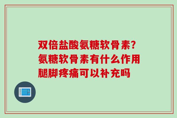 双倍盐酸氨糖软骨素？氨糖软骨素有什么作用腿脚疼痛可以补充吗