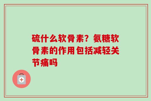 硫什么软骨素？氨糖软骨素的作用包括减轻关节痛吗