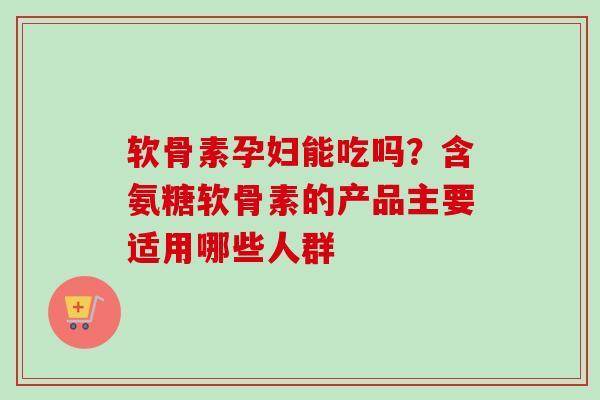 软骨素孕妇能吃吗？含氨糖软骨素的产品主要适用哪些人群