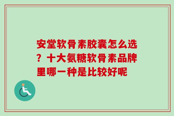 安堂软骨素胶囊怎么选？十大氨糖软骨素品牌里哪一种是比较好呢