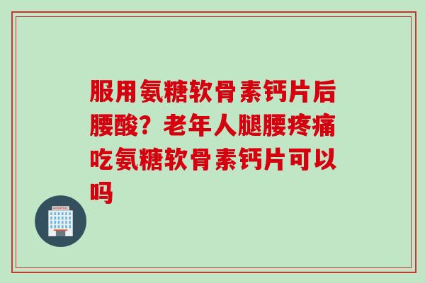 服用氨糖软骨素钙片后腰酸？老年人腿腰疼痛吃氨糖软骨素钙片可以吗