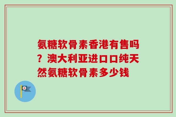 氨糖软骨素香港有售吗？澳大利亚进口口纯天然氨糖软骨素多少钱