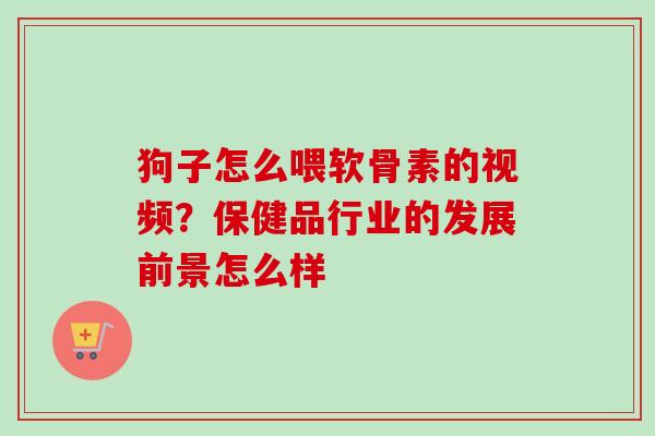 狗子怎么喂软骨素的视频?保健品行业的发展前景怎么样 狗子怎么喂软骨素的视频?保健品行业的发展前景怎么样