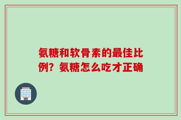 氨糖和软骨素的最佳比例？氨糖怎么吃才正确