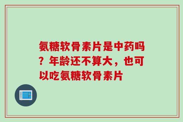 氨糖软骨素片是中药吗？年龄还不算大，也可以吃氨糖软骨素片