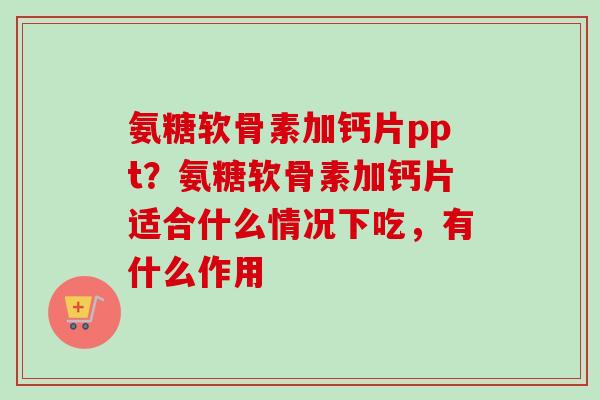 氨糖软骨素加钙片ppt？氨糖软骨素加钙片适合什么情况下吃，有什么作用