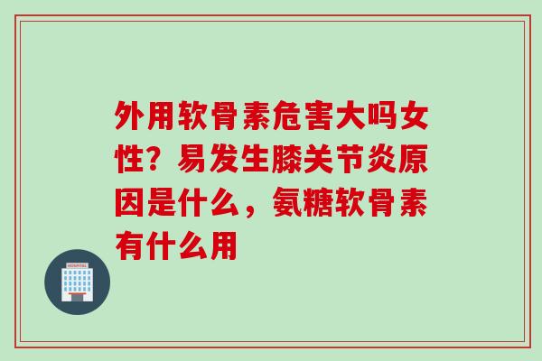 外用软骨素危害大吗女性？易发生膝关节炎原因是什么，氨糖软骨素有什么用