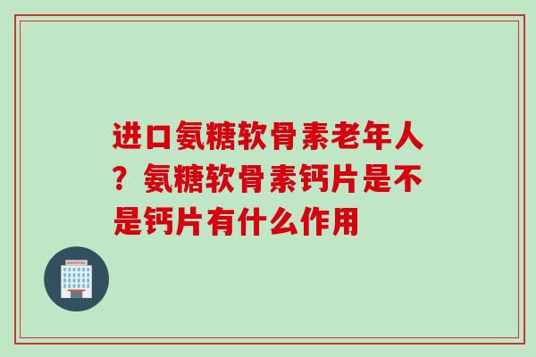 进口氨糖软骨素老年人？氨糖软骨素钙片是不是钙片有什么作用